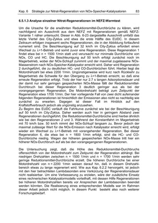 Kap. 6   Strategie zur Nitrat-Regeneration von NOx-Speicher-Katalysatoren         83

6.5.1.3 Analyse einzelner Nitrat-Regenerationen im NEFZ-Warmtest

Um die Ursache für die erwähnten Reduktionsmittel-Durchbrüche zu klären, wird
nachfolgend ein Ausschnitt aus dem NEFZ mit Regenerationen gemäß NEFZ-
Variante 1 näher untersucht. Dieser in Abb. 6-23 dargestellte Ausschnitt umfaßt das
letzte Viertel des City-Zyklus und etwa die erste Hälfte des EUDC. In diesem
Zeitraum erfolgen insgesamt sechs Regenerationen, die in der Abbildung fortlaufend
numeriert sind. Die Beschleunigung auf 32 km/h im City-Zyklus erfordert einen
Wechsel zu λ=1-Betrieb und somit zuvor eine Regeneration. Diese Regeneration 1
findet etwa bei n = 1500 1/min statt und verursacht nur minimale Durchbrüche von
NOx, CO und HC. Die Beschleunigung auf 50 km/h erfolgt zunächst noch im
Magerbetrieb, wobei der NOx-Schlupf zunimmt und der maximal zugelassene NOx-
Massenstrom nach NOx-Speicher-Katalysator erreicht wird. Daher wird Regeneration
2 durchgeführt, die zu deutlichen HC- und CO-Durchbrüchen führt. Hierbei liegt die
Motordrehzahl bei etwa 2200 1/min. Ungünstigerweise wird kurz nach Rückkehr zu
Magerbetrieb die Schwelle für den Übergang zu λ=1-Betrieb erreicht, so daß eine
erneute Regeneration erfolgt. Trotz der hier nur 2.7 s langen Adsorptionsdauer und
der damit nur sehr geringen gespeicherten NOx-Masse fällt der Reduktionsmittel-
Durchbruch bei dieser Regeneration 3 deutlich geringer aus als bei der
vorangegangenen Regeneration. Die Motordrehzahl beträgt zum Zeitpunkt der
Regeneration etwa 1700 1/min. Der hier vorliegende Fall von zwei dicht aufeinander
folgenden Regenerationen ist hinsichtlich der Emissionen also nicht so nachteilig wie
zunächst zu erwarten. Dagegen ist dieser Fall im Hinblick auf den
Kraftstoffverbrauch jedoch als ungünstig anzusehen.
Zu Beginn des EUDC verläuft die Fahrkurve zunächst wie bei der Beschleunigung
auf 50 km/h im City-Zyklus. Daher werden auch hier in geringem Abstand zwei
Regenerationen durchgeführt. Die Reduktionsmittel-Durchbrüche sind hierbei ähnlich
wie bei den Regenerationen 2 und 3. Während der Konstantfahrt im Magerbetrieb
mit 70 km/h bzw. 50 km/h nimmt der NOx-Schlupf langsam zu. Bevor jedoch der
maximal zulässige Wert für die NOx-Emission nach Katalysator erreicht wird, erfolgt
wieder ein Wechsel zu λ=1-Betrieb mit vorangehender Regeneration. Bei dieser
Regeneration 6, die etwa bei n = 1800 1/min erfolgt, sind die HC- und CO-
Durchbrüche niedrig. Wegen der höheren gespeicherten NOx-Masse tritt hier ein
höherer NOx-Durchbruch auf als bei den vorangegangenen Regenerationen.

Die Untersuchung zeigt, daß die Höhe des Reduktionsmittel-Durchbruchs
offensichtlich von der Motordrehzahl zum Zeitpunkt der Regeneration abhängt. Bei
niedrigen Drehzahlen zwischen n = 1500 1/min und n = 1700 1/min werden sehr
geringe Reduktionsmittel-Durchbrüche erzielt. Die höheren Durchbrüche bei einer
Motordrehzahl von n = 2200 1/min weisen darauf hin, daß in diesem Drehzahl-
bereich etwas zu lange regeneriert wird. Wie aus Kap. 6.2.2 hervorgeht, ist jedoch
mit den hier betrachteten Lambdasonden eine Verkürzung der Regenerationsdauer
nicht realisierbar. Um eine Verbesserung zu erzielen, wäre der zusätzliche Einsatz
eines rechnerischen Katalysatormodells vorteilhaft, mit dessen Hilfe Regenerationen
bei höheren Motordrehzahlen bereits vor Ansprechen der Lambdasonden beendet
werden könnten. Die Realisierung eines entsprechenden Modells war im Rahmen
dieser Arbeit jedoch nicht möglich. In diesem Punkt besteht also noch weiterer
Forschungsbedarf.
 