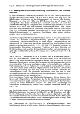 Kap. 6   Strategie zur Nitrat-Regeneration von NOx-Speicher-Katalysatoren         92

6.5.3 Ansatzpunkte zur weiteren Optimierung von Emissionen und Kraftstoff-
verbrauch
Im vorangegangenen Kapitel wurde dargestellt, daß mit dem Versuchsfahrzeug der
HC-Grenzwert der Emissionsstufe EU4 nicht erreicht werden kann (Abb. 6-26). Die
NOx-Emission beträgt zwar bei den Untersuchungen mit frischem NOx-Speicher-
Katalysator nur etwa die Hälfte des EU4-Grenzwertes, es ist jedoch nicht
sichergestellt, daß dieser Abstand zum Grenzwert ausreicht, um auch bei
zunehmender Alterung des Katalysators eine Überschreitung auszuschließen. Somit
verbleibt auch nach den beschriebenen Optimierungsschritten noch Bedarf
hinsichtlich einer Verringerung der Emissionen im Abgastest. Darüber hinaus ist die
Zahl dicht aufeinander folgender Regenerationen im Sinne eines verringerten
Kraftstoff-Mehrverbrauchs zu reduzieren. Nachfolgend sollen einige mögliche
Ansätze hierzu kurz diskutiert werden.

Zur Reduzierung der HC-Emission beim Kaltstart werden in der Literatur zahlreiche
Ansätze zur schnellen Katalysator-Aufheizung genannt, wie beispielsweise
Spätzündung, Sekundärlufteinblasung in fettes Abgas, Luftspaltisolierung der
Abgasanlage, der Einsatz einer elektrischen Beheizung oder eines Brenners und die
Anhebung der Leerlaufdrehzahl [6, 12, 23, 168, 169, 170]. Zusätzlich zu diesen an
konventionellen Ottomotoren entwickelten Verfahren sind beim Ottomotor mit
Direkteinspritzung noch spezielle Betriebsstrategien möglich, wie beispielsweise eine
späte oder zusätzliche Einspritzung. Hinweise zu diesen Verfahren finden sich in [5,
24, 171].

Wie in Kap. 6.5.1.2 festgestellt, ist die HC-Emission nach NOx-Speicher-Katalysator
auch im betriebswarmen Zustand bei Mager-Mix-Betrieb ohne Regenerationen
bereits höher als bei λ=1-Betrieb. Als Ursache werden unter anderem die niedrigen
Katalysator-Temperaturen vermutet. Die Temperatur im Startkatalysator kann durch
eine motornähere Anordnung angehoben werden. Im Versuchsfahrzeug mußte der
Startkatalysator jedoch aus Platzgründen im Unterbodenbereich positioniert werden.
Auch der Einsatz eines einflutigen Abgaskrümmers statt der hier verwendeten
zweiflutigen Ausführung (vgl. Abb. 5-8) würde zu einer höheren Temperatur des
Startkatalysators führen. Die genannten Maßnahmen führen alle auch zu einer
schnelleren Aufheizung des Startkatalysators nach dem Kaltstart. Das gleiche gilt für
eine Luftspaltisolierung des Abgaskrümmers.
Eine motornähere Position des NOx-Speicher-Katalysators könnte dagegen dazu
führen, daß infolge höherer Temperaturen das für die NOx-Speicherung günstige
Temperaturfenster im EUDC verlassen wird. Zudem würde dadurch die thermische
Alterung im realen Fahrbetrieb verstärkt. Mit Hilfe einer Abgasanlage mit
zuschaltbarer Kühlvorrichtung könnten diese Nachteile vermieden werden (vgl.
Kap. 3.2.2).

Aus den Untersuchungen in Kap. 6.4.1 ist hervorgegangen, daß mit einer niedrigen
NOx-Rohemission eine Verringerung der NOx-, HC- und CO-Emissionen nach NOx-
Speicher-Katalysator erreicht werden kann. Daher ist eine möglichst niedrige NOx-
Rohemission vorteilhaft. Die NOx-Rohemission kann vor allem durch Erhöhung der
Abgasrückführrate reduziert werden, wobei Entflammungsaussetzer als Folge einer
zu hohen Abgasrückführrate vermieden werden müssen.

Der Wirkungsgrad der NOx-Speicherung im NOx-Speicher-Katalysator kann
beispielsweise dadurch erhöht werden, daß ein größeres Katalysatorvolumen oder
 