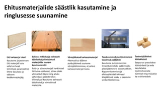 Ehitusmaterjalide säästlik kasutamine ja
ringlusesse suunamine
LVL karkass ja talad
Kasutame järjest enam
LVL materjali kuna
sellel on head
tehnilised parameetrid,
lihtne kasutada ja
väiksem
keskkonnajalajälg.
Sobivas mõõdus ja eelnevalt
töödeldud/viimistletud
materjalide suurem
kasutuselevõtt
Puit– ja plaatmaterjali hankimisel
lähtume eeldusest, et see oleks
võimalikult täpne ning aitaks
vähendada jääkide teket.
Võimalusel kasutame eelnevalt
töödeldud ja viimistletud
materjale.
Sõrmjätkatud karkassimaterjal
Pikemad kui 600mm
puidujäätmed suuname
sõrmjätkliimimisse, et sellest
karkassimaterjali toota.
Taaskasutatud plastijäätmetest
toodetud pakkekile
Kasutame puitelementide
ilmastikukindlaks pakkimiseks
plastijäätmetest toodetud kilet.
Kogume tootmises ja
ehitusplatsidel tekkivad
kilejäätmed kokku ja saadame
ümbertöötlemisse.
Tootmisjääkidest
kütteklotsid
Saepurust pressitakse
küttebriketti ja seda
kasutatakse
tootmishoonete
kütmisel ning müüakse
ka eraklientidele.
 