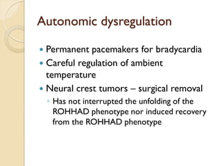 Autonomic dysregulation 
Permanent pacemakers for bradycardia 
Careful regulation of ambient temperature 
Neural crest tumors – surgical removal 
◦Has not interrupted the unfolding of the ROHHAD phenotype nor induced recovery from the ROHHAD phenotype  