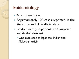 Epidemiology 
A rare condition 
Approximately 100 cases reported in the literature and clinically to date 
Predominantly in patients of Caucasian and Arabic descent 
◦One case each of Japanese, Indian and Malaysian origin  