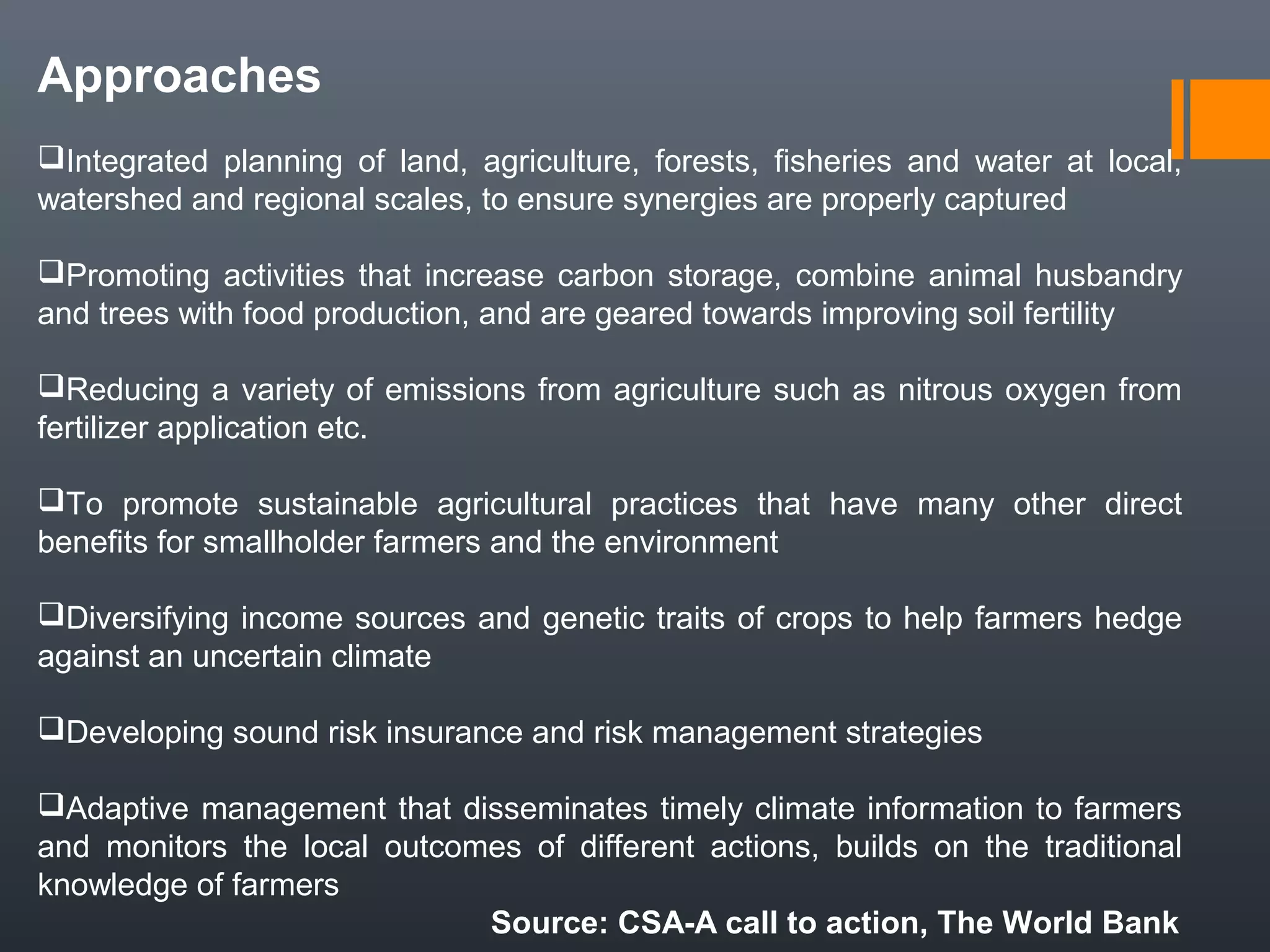Approaches
Integrated planning of land, agriculture, forests, fisheries and water at local,
watershed and regional scales, to ensure synergies are properly captured
Promoting activities that increase carbon storage, combine animal husbandry
and trees with food production, and are geared towards improving soil fertility
Reducing a variety of emissions from agriculture such as nitrous oxygen from
fertilizer application etc.
To promote sustainable agricultural practices that have many other direct
benefits for smallholder farmers and the environment
Diversifying income sources and genetic traits of crops to help farmers hedge
against an uncertain climate
Developing sound risk insurance and risk management strategies
Adaptive management that disseminates timely climate information to farmers
and monitors the local outcomes of different actions, builds on the traditional
knowledge of farmers
Source: CSA-A call to action, The World Bank
 