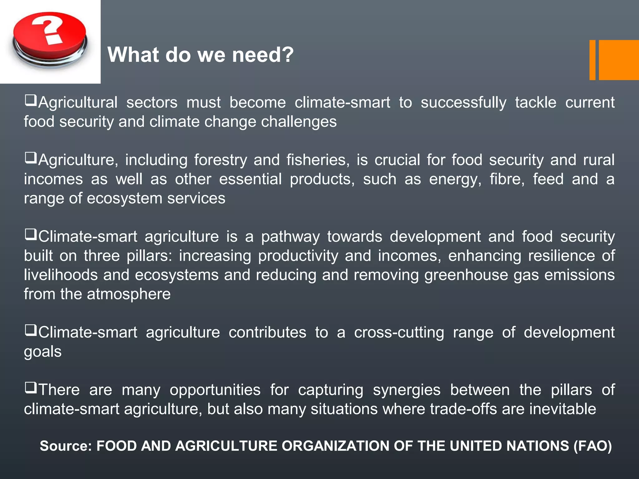 What do we need?
Agricultural sectors must become climate-smart to successfully tackle current
food security and climate change challenges
Agriculture, including forestry and fisheries, is crucial for food security and rural
incomes as well as other essential products, such as energy, fibre, feed and a
range of ecosystem services
Climate-smart agriculture is a pathway towards development and food security
built on three pillars: increasing productivity and incomes, enhancing resilience of
livelihoods and ecosystems and reducing and removing greenhouse gas emissions
from the atmosphere
Climate-smart agriculture contributes to a cross-cutting range of development
goals
There are many opportunities for capturing synergies between the pillars of
climate-smart agriculture, but also many situations where trade-offs are inevitable
Source: FOOD AND AGRICULTURE ORGANIZATION OF THE UNITED NATIONS (FAO)
 
