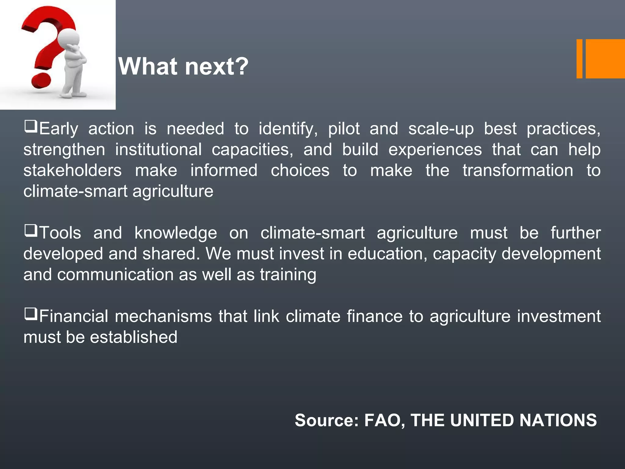 What next?
Early action is needed to identify, pilot and scale-up best practices,
strengthen institutional capacities, and build experiences that can help
stakeholders make informed choices to make the transformation to
climate-smart agriculture
Tools and knowledge on climate-smart agriculture must be further
developed and shared. We must invest in education, capacity development
and communication as well as training
Financial mechanisms that link climate finance to agriculture investment
must be established
Source: FAO, THE UNITED NATIONS
 
