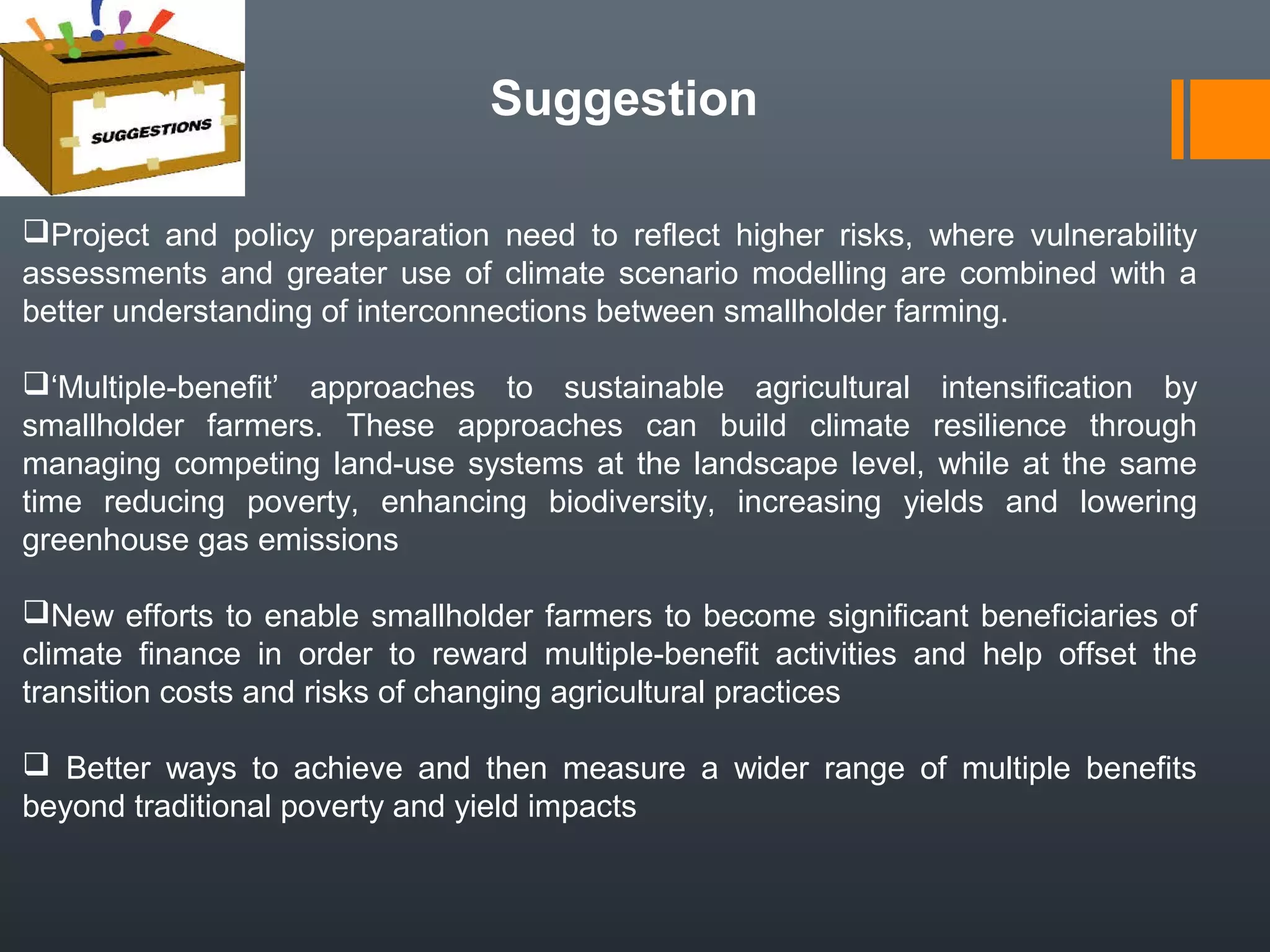 Suggestion
Project and policy preparation need to reflect higher risks, where vulnerability
assessments and greater use of climate scenario modelling are combined with a
better understanding of interconnections between smallholder farming.
‘Multiple-benefit’ approaches to sustainable agricultural intensification by
smallholder farmers. These approaches can build climate resilience through
managing competing land-use systems at the landscape level, while at the same
time reducing poverty, enhancing biodiversity, increasing yields and lowering
greenhouse gas emissions
New efforts to enable smallholder farmers to become significant beneficiaries of
climate finance in order to reward multiple-benefit activities and help offset the
transition costs and risks of changing agricultural practices
 Better ways to achieve and then measure a wider range of multiple benefits
beyond traditional poverty and yield impacts
 