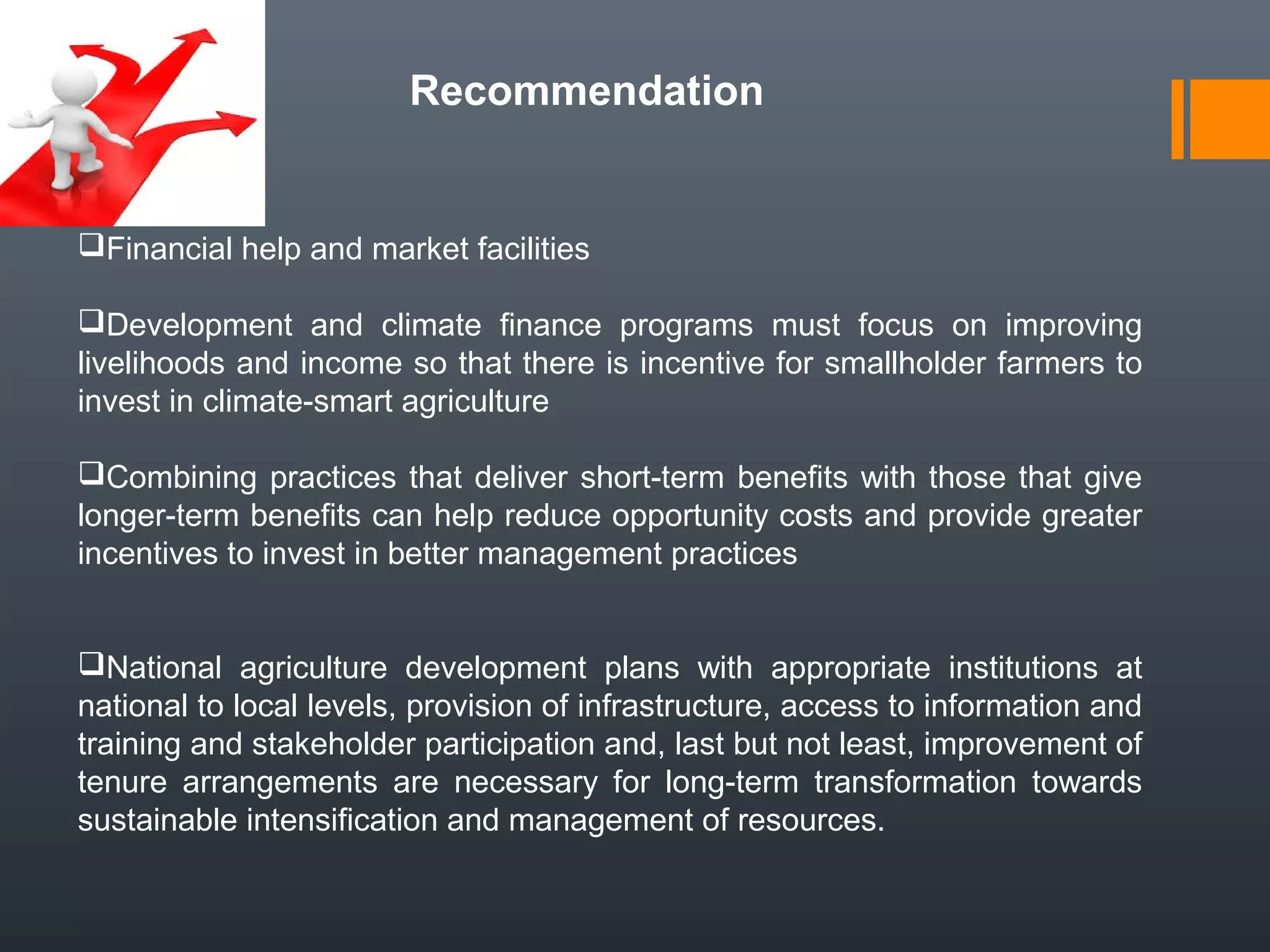 Recommendation
Financial help and market facilities
Development and climate finance programs must focus on improving
livelihoods and income so that there is incentive for smallholder farmers to
invest in climate-smart agriculture
Combining practices that deliver short-term benefits with those that give
longer-term benefits can help reduce opportunity costs and provide greater
incentives to invest in better management practices
National agriculture development plans with appropriate institutions at
national to local levels, provision of infrastructure, access to information and
training and stakeholder participation and, last but not least, improvement of
tenure arrangements are necessary for long-term transformation towards
sustainable intensification and management of resources.
 