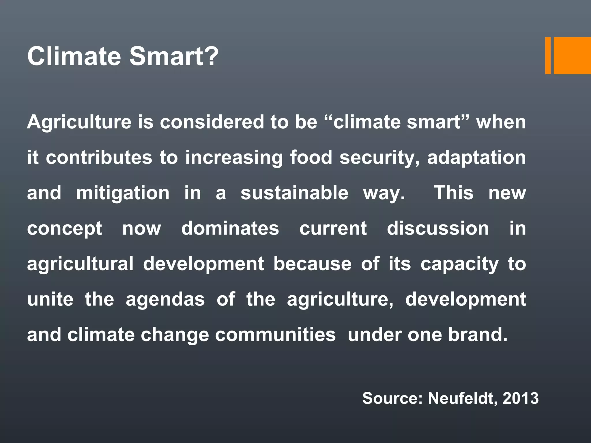 Climate Smart?
Agriculture is considered to be “climate smart” when
it contributes to increasing food security, adaptation
and mitigation in a sustainable way. This new
concept now dominates current discussion in
agricultural development because of its capacity to
unite the agendas of the agriculture, development
and climate change communities under one brand.
Source: Neufeldt, 2013
 