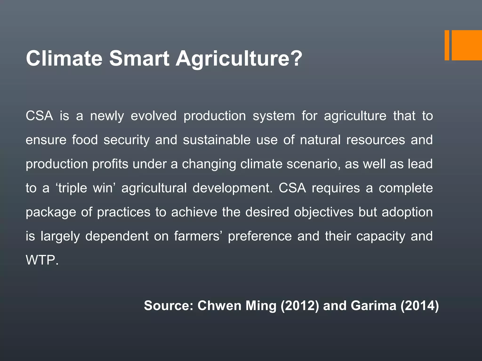 Climate Smart Agriculture?
CSA is a newly evolved production system for agriculture that to
ensure food security and sustainable use of natural resources and
production profits under a changing climate scenario, as well as lead
to a ‘triple win’ agricultural development. CSA requires a complete
package of practices to achieve the desired objectives but adoption
is largely dependent on farmers’ preference and their capacity and
WTP.
Source: Chwen Ming (2012) and Garima (2014)
 
