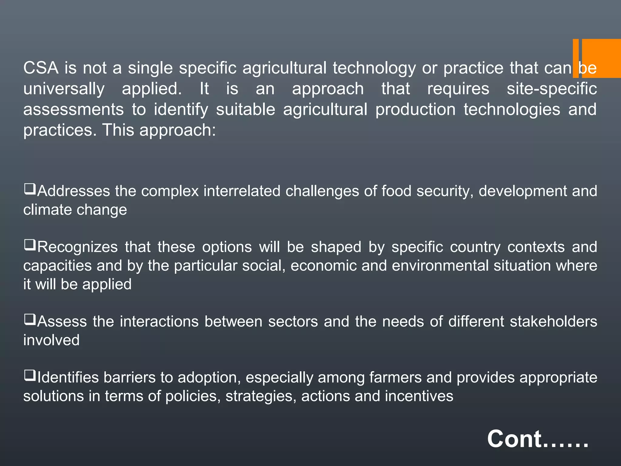 CSA is not a single specific agricultural technology or practice that can be
universally applied. It is an approach that requires site-specific
assessments to identify suitable agricultural production technologies and
practices. This approach:
Addresses the complex interrelated challenges of food security, development and
climate change
Recognizes that these options will be shaped by specific country contexts and
capacities and by the particular social, economic and environmental situation where
it will be applied
Assess the interactions between sectors and the needs of different stakeholders
involved
Identifies barriers to adoption, especially among farmers and provides appropriate
solutions in terms of policies, strategies, actions and incentives
Cont……
 