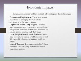 Economic Impacts
Bangladesh’s economy will face multiple adverse impacts due to Rohingya.
Pressure on Employment: There were several
indications of changing structure of the
employment in the local economy.
Depression of the Daily Wages: The daily
wage earners are also switching to work with the
aid agencies, therefore farmers find it difficult to
get day laborer resulting high daily wage.
Local People Created Small Business: Some
local people have created small businesses to sell
fish, vegetables, bamboos, sticks etc inside the
camps.
Loss of Tourism: Tour operators in Cox’s Bazar
claim that “risk of losing more than a million
tourist this session.
 