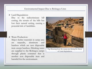 Environmental Impact Due to Rohingya Crisis
 Land Degradation:
Due to the indiscriminate hill
cutting, the terrain of the hills has
lost their natural setting, causing a
potential risk of landslides.
 Waste Production:
Major shelter materials in camp area
are tarpaulin, aluminum and
bamboo which are non disposable
item except bamboo. Drinking water
are supplied to the Rohingya camps
through plastic container that is
another non disposable item and
harmful for the environment.
Fig: Showing how the camp area facing the threat
of Land degradation
 