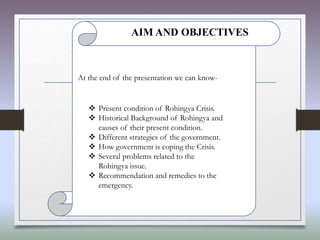 At the end of the presentation we can know-
 Present condition of Rohingya Crisis.
 Historical Background of Rohingya and
causes of their present condition.
 Different strategies of the government.
 How government is coping the Crisis.
 Several problems related to the
Rohingya issue.
 Recommendation and remedies to the
emergency.
AIM AND OBJECTIVES
 