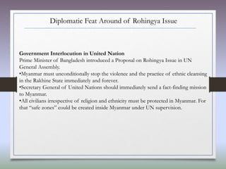 Diplomatic Feat Around of Rohingya Issue
Government Interlocution in United Nation
Prime Minister of Bangladesh introduced a Proposal on Rohingya Issue in UN
General Assembly.
•Myanmar must unconditionally stop the violence and the practice of ethnic cleansing
in the Rakhine State immediately and forever.
•Secretary General of United Nations should immediately send a fact-finding mission
to Myanmar.
•All civilians irrespective of religion and ethnicity must be protected in Myanmar. For
that “safe zones” could be created inside Myanmar under UN supervision.
 