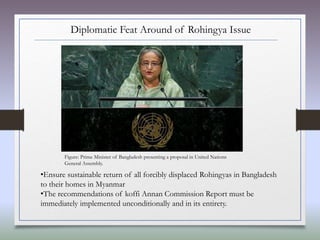 Diplomatic Feat Around of Rohingya Issue
•Ensure sustainable return of all forcibly displaced Rohingyas in Bangladesh
to their homes in Myanmar
•The recommendations of koffi Annan Commission Report must be
immediately implemented unconditionally and in its entirety.
Figure: Prime Minister of Bangladesh presenting a proposal in United Nations
General Assembly.
 