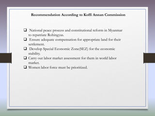 Recommendation According to Koffi Annan Commission
 National peace process and constitutional reform in Myanmar
to repatriate Rohingyas.
 Ensure adequate compensation for appropriate land for their
settlement.
 Develop Special Economic Zone(SEZ) for the economic
stability.
 Carry out labor market assessment for them in world labor
market.
 Women labor force must be prioritized.
 
