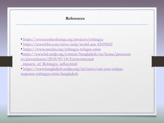 References
• https://www.restlessbeings.org/projects/rohingya
• https://www.bbc.com/news/amp/world-asia-42699602
• https://www.unocha.org/rohingya-refugee-crisis
•https://www.bd.undp.org/content/bangladesh/en/home/presscent
er/pressreleases/2018/09/18/Environmental
_impacts_of_Rohingya_influx.html
• https://www.bangladesh.unfpa.org/en/news/one-year-unfpas-
response-rohingya-crisis-bangladesh
 
