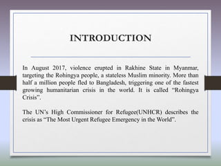 INTRODUCTION
In August 2017, violence erupted in Rakhine State in Myanmar,
targeting the Rohingya people, a stateless Muslim minority. More than
half a million people fled to Bangladesh, triggering one of the fastest
growing humanitarian crisis in the world. It is called “Rohingya
Crisis”.
The UN’s High Commissioner for Refugee(UNHCR) describes the
crisis as “The Most Urgent Refugee Emergency in the World”.
 