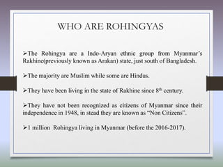 WHO ARE ROHINGYAS
The Rohingya are a Indo-Aryan ethnic group from Myanmar’s
Rakhine(previously known as Arakan) state, just south of Bangladesh.
The majority are Muslim while some are Hindus.
They have been living in the state of Rakhine since 8th century.
They have not been recognized as citizens of Myanmar since their
independence in 1948, in stead they are known as “Non Citizens”.
1 million Rohingya living in Myanmar (before the 2016-2017).
 
