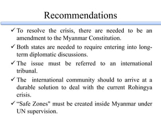 Recommendations
 To resolve the crisis, there are needed to be an
amendment to the Myanmar Constitution.
 Both states are needed to require entering into long-
term diplomatic discussions.
 The issue must be referred to an international
tribunal.
 The international community should to arrive at a
durable solution to deal with the current Rohingya
crisis.
 “Safe Zones" must be created inside Myanmar under
UN supervision.
 