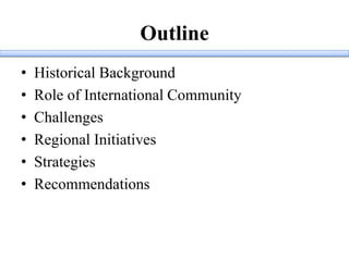 Outline
• Historical Background
• Role of International Community
• Challenges
• Regional Initiatives
• Strategies
• Recommendations
 