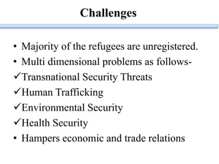 Challenges
• Majority of the refugees are unregistered.
• Multi dimensional problems as follows-
Transnational Security Threats
Human Trafficking
Environmental Security
Health Security
• Hampers economic and trade relations
 