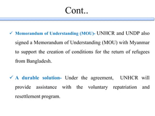 Cont..
 Memorandum of Understanding (MOU)- UNHCR and UNDP also
signed a Memorandum of Understanding (MOU) with Myanmar
to support the creation of conditions for the return of refugees
from Bangladesh.
 A durable solution- Under the agreement, UNHCR will
provide assistance with the voluntary repatriation and
resettlement program.
 