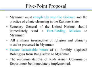 Five-Point Proposal
• Myanmar must completely stop the violence and the
practice of ethnic cleansing in the Rakhine State.
• Secretary General of the United Nations should
immediately send a Fact-Finding Mission to
Myanmar.
• All civilians irrespective of religion and ethnicity
must be protected in Myanmar.
• Ensure sustainable return of all forcibly displaced
Rohingyas from Bangladesh to Myanmar.
• The recommendations of Kofi Annan Commission
Report must be immediately implemented.
 