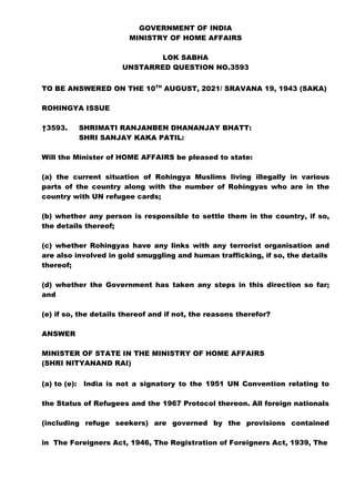 GOVERNMENT OF INDIA
MINISTRY OF HOME AFFAIRS
LOK SABHA
UNSTARRED QUESTION NO.3593
TO BE ANSWERED ON THE 10TH
AUGUST, 2021/ SRAVANA 19, 1943 (SAKA)
ROHINGYA ISSUE
†3593. SHRIMATI RANJANBEN DHANANJAY BHATT:
SHRI SANJAY KAKA PATIL:
Will the Minister of HOME AFFAIRS be pleased to state:
(a) the current situation of Rohingya Muslims living illegally in various
parts of the country along with the number of Rohingyas who are in the
country with UN refugee cards;
(b) whether any person is responsible to settle them in the country, if so,
the details thereof;
(c) whether Rohingyas have any links with any terrorist organisation and
are also involved in gold smuggling and human trafficking, if so, the details
thereof;
(d) whether the Government has taken any steps in this direction so far;
and
(e) if so, the details thereof and if not, the reasons therefor?
ANSWER
MINISTER OF STATE IN THE MINISTRY OF HOME AFFAIRS
(SHRI NITYANAND RAI)
(a) to (e): India is not a signatory to the 1951 UN Convention relating to
the Status of Refugees and the 1967 Protocol thereon. All foreign nationals
(including refuge seekers) are governed by the provisions contained
in The Foreigners Act, 1946, The Registration of Foreigners Act, 1939, The
 