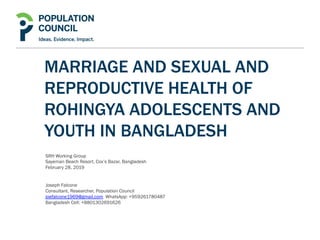 MARRIAGE AND SEXUAL AND
REPRODUCTIVE HEALTH OF
ROHINGYA ADOLESCENTS AND
YOUTH IN BANGLADESH
SRH Working Group
Sayeman Beach Resort, Cox’s Bazar, Bangladesh
February 28, 2019
Joseph Falcone
Consultant, Researcher, Population Council
joefalcone1969@gmail.com WhatsApp: +959261780487
Bangladesh Cell: +8801302691626
 