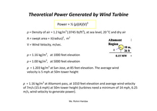Theoretical Power Generated by Wind Turbine
Power = ½ (ρ)(A)(V)3
A = swept area = (radius)2
, m2
V = Wind Velocity, m/sec.
ρ = 1.16 kg/m3
, at 1000 feet elevation
ρ = Density of air = 1.2 kg/m3
(.0745 lb/ft3
), at sea level, 20 o
C and dry air
A
Ms. Rohini Haridas
ρ = 1.16 kg/m3
at Altamont pass, at 1010 feet elevation and average wind velocity
of 7m/s (15.6 mph) at 50m tower height (turbines need a minimum of 14 mph, 6.25
m/s, wind velocity to generate power).
ρ = 1.16 kg/m , at 1000 feet elevation
ρ = 1.00 kg/m3
, at 5000 feet elevation
ρ = 1.203 kg/m3
at San Jose, at 85 feet elevation. The average wind
velocity is 5 mph at 50m tower height
 