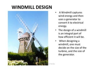 WINDMILL DESIGN
• A Windmill captures
wind energy and then
uses a generator to
convert it to electrical
energy.
• The design of a windmill
is an integral part ofis an integral part of
how efficient it will be.
• When designing a
windmill, one must
decide on the size of the
turbine, and the size of
the generator.
Ms. Rohini Haridas
 