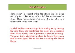 Wind energy is created when the atmosphere is heated
unevenly by the Sun, some patches of air become warmer than
others. These warm patches of air rise, other air rushes in to
replace them – thus, wind blows.
A wind turbine extracts energy from moving air by slowing
the wind down, and transferring this energy into a spinning
shaft, which usually turns a generator to produce electricity.
The power in the wind that’s available for harvest depends on
both the wind speed and the area that’s swept by the turbine
blades.
Ms. Rohini Haridas
 