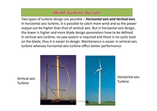 Two types of turbine design are possible – Horizontal axis and Vertical axis.
In horizontal axis turbine, it is possible to catch more wind and so the power
output can be higher than that of vertical axis. But in horizontal axis design,
the tower is higher and more blade design parameters have to be defined.
In vertical axis turbine, no yaw system is required and there is no cyclic load
on the blade, thus it is easier to design. Maintenance is easier in vertical axis
turbine whereas horizontal axis turbine offers better performance.
Horizontal axis
Turbine
Vertical axis
Turbine
Ms. Rohini Haridas
 
