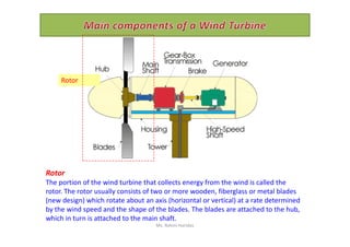 Rotor
Rotor
The portion of the wind turbine that collects energy from the wind is called the
rotor. The rotor usually consists of two or more wooden, fiberglass or metal blades
(new design) which rotate about an axis (horizontal or vertical) at a rate determined
by the wind speed and the shape of the blades. The blades are attached to the hub,
which in turn is attached to the main shaft.
Ms. Rohini Haridas
 
