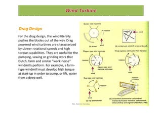 For the drag design, the wind literally
pushes the blades out of the way. Drag
powered wind turbines are characterized
by slower rotational speeds and high
torque capabilities. They are useful for the
pumping, sawing or grinding work that
Drag Design
Blade designs operate on either the principle of drag or lift.
pumping, sawing or grinding work that
Dutch, farm and similar "work-horse"
windmills perform. For example, a farm-
type windmill must develop high torque
at start-up in order to pump, or lift, water
from a deep well.
Ms. Rohini Haridas
 