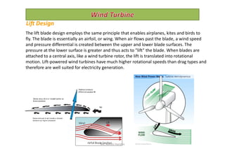 The lift blade design employs the same principle that enables airplanes, kites and birds to
fly. The blade is essentially an airfoil, or wing. When air flows past the blade, a wind speed
and pressure differential is created between the upper and lower blade surfaces. The
pressure at the lower surface is greater and thus acts to "lift" the blade. When blades are
attached to a central axis, like a wind turbine rotor, the lift is translated into rotational
motion. Lift-powered wind turbines have much higher rotational speeds than drag types and
therefore are well suited for electricity generation.
Lift Design
Ms. Rohini Haridas
 