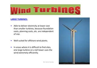 LARGE TURBINES:
• Able to deliver electricity at lower cost
than smaller turbines, because foundation
costs, planning costs, etc. are independent
of size.of size.
• Well-suited for offshore wind plants.
• In areas where it is difficult to find sites,
one large turbine on a tall tower uses the
wind extremely efficiently.
Ms. Rohini Haridas
 
