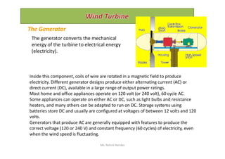 Inside this component, coils of wire are rotated in a magnetic field to produce
electricity. Different generator designs produce either alternating current (AC) or
The Generator
The generator converts the mechanical
energy of the turbine to electrical energy
(electricity).
electricity. Different generator designs produce either alternating current (AC) or
direct current (DC), available in a large range of output power ratings.
Most home and office appliances operate on 120 volt (or 240 volt), 60 cycle AC.
Some appliances can operate on either AC or DC, such as light bulbs and resistance
heaters, and many others can be adapted to run on DC. Storage systems using
batteries store DC and usually are configured at voltages of between 12 volts and 120
volts.
Generators that produce AC are generally equipped with features to produce the
correct voltage (120 or 240 V) and constant frequency (60 cycles) of electricity, even
when the wind speed is fluctuating.
Ms. Rohini Haridas
 
