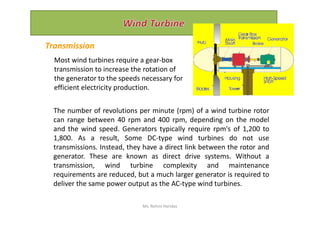 The number of revolutions per minute (rpm) of a wind turbine rotor
Transmission
Most wind turbines require a gear-box
transmission to increase the rotation of
the generator to the speeds necessary for
efficient electricity production.
The number of revolutions per minute (rpm) of a wind turbine rotor
can range between 40 rpm and 400 rpm, depending on the model
and the wind speed. Generators typically require rpm's of 1,200 to
1,800. As a result, Some DC-type wind turbines do not use
transmissions. Instead, they have a direct link between the rotor and
generator. These are known as direct drive systems. Without a
transmission, wind turbine complexity and maintenance
requirements are reduced, but a much larger generator is required to
deliver the same power output as the AC-type wind turbines.
Ms. Rohini Haridas
 