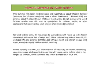 Wind turbines with rotors (turbine blades and hub) that are about 8 feet in diameter
(50 square feet of swept area) may peak at about 1,000 watts (1 kilowatt; kW), and
generate about 75 kilowatt-hours (kWh) per month with a 10 mph average wind speed.
Turbines smaller than this may be appropriate for sailboats, cabins, or other
applications that require only a small amount of electricity. [Small Wind]
For wind turbine farms, it’s reasonable to use turbines with rotors up to 56 feet inFor wind turbine farms, it’s reasonable to use turbines with rotors up to 56 feet in
diameter (2,500 square feet of swept area). These turbines may peak at about 90,000
watts (90 kW), and generate 3,000 to 5,000 kWh per month at a 10 mph average wind
speed, enough to supply 200 homes with electricity.
Homes typically use 500-1,500 kilowatt-hours of electricity per month. Depending
upon the average wind speed in the area this will require a wind turbine rated in the
range 5-15 kilowatts, which translates into a rotor diameter of 14 to 26 feet.
Ms. Rohini Haridas
 