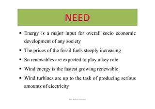  Energy is a major input for overall socio economic
development of any society
 The prices of the fossil fuels steeply increasing
 So renewables are expected to play a key role
 Wind energy is the fastest growing renewable
 Wind turbines are up to the task of producing serious
amounts of electricity
Ms. Rohini Haridas
 