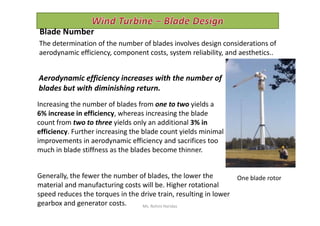 Increasing the number of blades from one to two yields a
6% increase in efficiency, whereas increasing the blade
Blade Number
The determination of the number of blades involves design considerations of
aerodynamic efficiency, component costs, system reliability, and aesthetics..
Aerodynamic efficiency increases with the number of
blades but with diminishing return.
6% increase in efficiency, whereas increasing the blade
count from two to three yields only an additional 3% in
efficiency. Further increasing the blade count yields minimal
improvements in aerodynamic efficiency and sacrifices too
much in blade stiffness as the blades become thinner.
One blade rotorGenerally, the fewer the number of blades, the lower the
material and manufacturing costs will be. Higher rotational
speed reduces the torques in the drive train, resulting in lower
gearbox and generator costs. Ms. Rohini Haridas
 