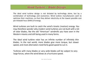 Wind turbines are built to catch the wind's kinetic (motion) energy. You
may therefore wonder why modern wind turbines are not built with a lot
of rotor blades, like the old "American" windmills you have seen in the
The ideal wind turbine design is not dictated by technology alone, but by a
combination of technology and economics: Wind turbine manufacturers wish to
optimize their machines, so that they deliver electricity at the lowest possible cost
per kilowatt hour (kWh) of energy.
The ideal wind turbine rotor has an infinite number of infinitely thin
blades. In the real world, more blades give more torque, but slower
speed, and most alternators need fairly good speed to cut in.
of rotor blades, like the old "American" windmills you have seen in the
Western movies and still being used in many farms.
Turbines with many blades or very wide blades will be subject to very
large forces, when the wind blows at a hurricane speed.
Ms. Rohini Haridas
 