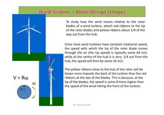 To study how the wind moves relative to the rotor
blades of a wind turbine, attach red ribbons to the tip
of the rotor blades and yellow ribbons about 1/4 of the
way out from the hub.
Since most wind turbines have constant rotational speed,
the speed with which the tip of the rotor blade moves
through the air (the tip speed) is typically some 64 m/s,
while at the centre of the hub it is zero. 1/4 out from thewhile at the centre of the hub it is zero. 1/4 out from the
hub, the speed will then be some 16 m/s.
The yellow ribbons close to the hub of the rotor will be
blown more towards the back of the turbine than the red
ribbons at the tips of the blades. This is because, at the
tip of the blades, the speed is some 8 times higher than
the speed of the wind hitting the front of the turbine.
V = Rω
ω
R
Ms. Rohini Haridas
 