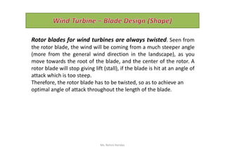 Rotor blades for wind turbines are always twisted. Seen from
the rotor blade, the wind will be coming from a much steeper angle
(more from the general wind direction in the landscape), as you
move towards the root of the blade, and the center of the rotor. A
rotor blade will stop giving lift (stall), if the blade is hit at an angle of
attack which is too steep.
Therefore, the rotor blade has to be twisted, so as to achieve anTherefore, the rotor blade has to be twisted, so as to achieve an
optimal angle of attack throughout the length of the blade.
Ms. Rohini Haridas
 
