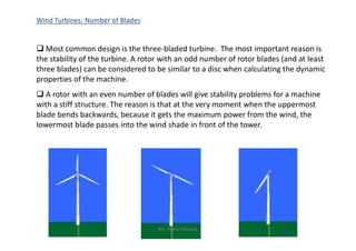 Wind Turbines: Number of Blades
 Most common design is the three-bladed turbine. The most important reason is
the stability of the turbine. A rotor with an odd number of rotor blades (and at least
three blades) can be considered to be similar to a disc when calculating the dynamic
properties of the machine.
 A rotor with an even number of blades will give stability problems for a machine
with a stiff structure. The reason is that at the very moment when the uppermost
blade bends backwards, because it gets the maximum power from the wind, the
lowermost blade passes into the wind shade in front of the tower.lowermost blade passes into the wind shade in front of the tower.
Ms. Rohini Haridas
 