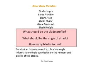 Blade Length
Blade Number
Blade Pitch
Blade Shape
Blade Materials
Blade Weight
Rotor Blade Variables
What should be the blade profile?
Ms. Rohini Haridas
Conduct an internet search to obtain enough
information to help you decide on the number and
profile of the blades.
What should be the angle of attack?
How many blades to use?
 