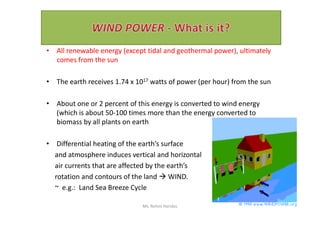 • All renewable energy (except tidal and geothermal power), ultimately
comes from the sun
• The earth receives 1.74 x 1017 watts of power (per hour) from the sun
• About one or 2 percent of this energy is converted to wind energy
(which is about 50-100 times more than the energy converted to(which is about 50-100 times more than the energy converted to
biomass by all plants on earth
• Differential heating of the earth’s surface
and atmosphere induces vertical and horizontal
air currents that are affected by the earth’s
rotation and contours of the land  WIND.
~ e.g.: Land Sea Breeze Cycle
Ms. Rohini Haridas
 
