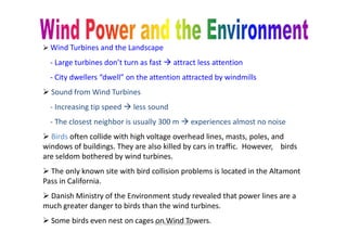  Wind Turbines and the Landscape
- Large turbines don’t turn as fast  attract less attention
- City dwellers “dwell” on the attention attracted by windmills
 Sound from Wind Turbines
- Increasing tip speed  less sound
- The closest neighbor is usually 300 m  experiences almost no noise- The closest neighbor is usually 300 m  experiences almost no noise
 Birds often collide with high voltage overhead lines, masts, poles, and
windows of buildings. They are also killed by cars in traffic. However, birds
are seldom bothered by wind turbines.
 The only known site with bird collision problems is located in the Altamont
Pass in California.
 Danish Ministry of the Environment study revealed that power lines are a
much greater danger to birds than the wind turbines.
 Some birds even nest on cages on Wind Towers.Ms. Rohini Haridas
 