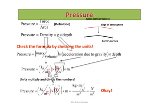 depthgDensityPressure 
Area
Force
Pressure  (Definition)
Earth’s surface
    depthgravitytodueonacceleratiPressure 
volume
mass
Check the formula by checking the units!
Space (zero pressure)
Edge of atmosphere
    depthgravitytodueonacceleratiPressure 
volume
  m
s
mPressure 23 




m
kg
Units multiply and divide like numbers!
  22
2
22
s
mkg
m
s
1Pressure
m
N
mm
kg 





 Okay!
Ms. Rohini Haridas
 